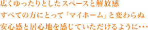 広くゆったりとしたスペースと解放感すべての方にとって「マイホーム」と変わらぬ安心感と居心地を感じていただけるように･･･