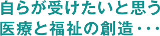 自らが受けたいと思う医療と福祉の創造・・・