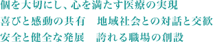 個を大切にし、心を満たす医療の実現 喜びと感動の共有　地域社会との対話と交歓 安全と健全な発展　誇れる職場の創設