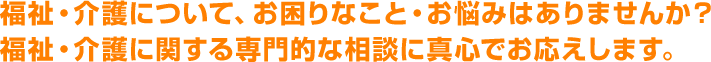 福祉・介護について、お困りなこと・お悩みはありませんか？福祉・介護に関する専門的な相談に真心でお応えします