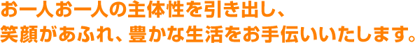 お一人お一人の主体性を引き出し、笑顔があふれ、豊かな生活をお手伝いいたします
